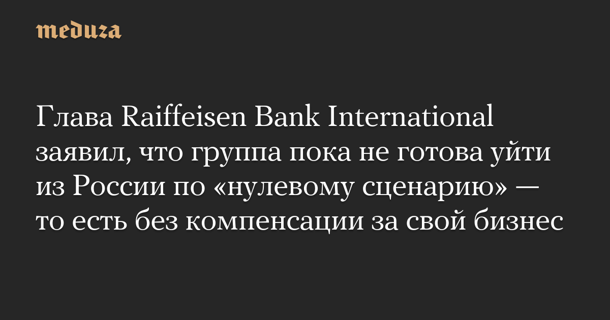 Глава Raiffeisen Bank International заявил, что группа пока не готова уйти из России по «нулевому сценарию» — то есть без компенсации за свой бизнес — Meduza